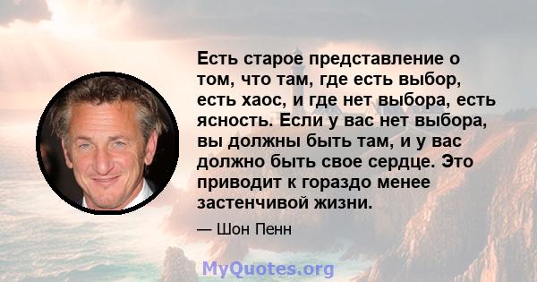 Есть старое представление о том, что там, где есть выбор, есть хаос, и где нет выбора, есть ясность. Если у вас нет выбора, вы должны быть там, и у вас должно быть свое сердце. Это приводит к гораздо менее застенчивой