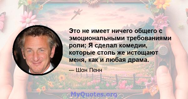 Это не имеет ничего общего с эмоциональными требованиями роли; Я сделал комедии, которые столь же истощают меня, как и любая драма.