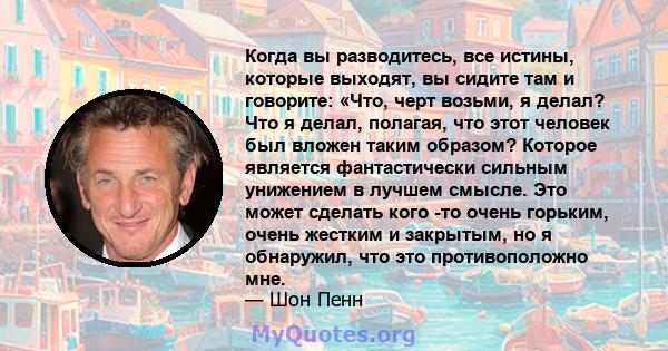 Когда вы разводитесь, все истины, которые выходят, вы сидите там и говорите: «Что, черт возьми, я делал? Что я делал, полагая, что этот человек был вложен таким образом? Которое является фантастически сильным унижением