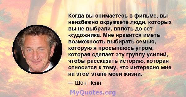 Когда вы снимаетесь в фильме, вы неизбежно окружаете люди, которых вы не выбрали, вплоть до сет -художника. Мне нравится иметь возможность выбирать семью, которую я просыпаюсь утром, которая сделает эту группу усилий,