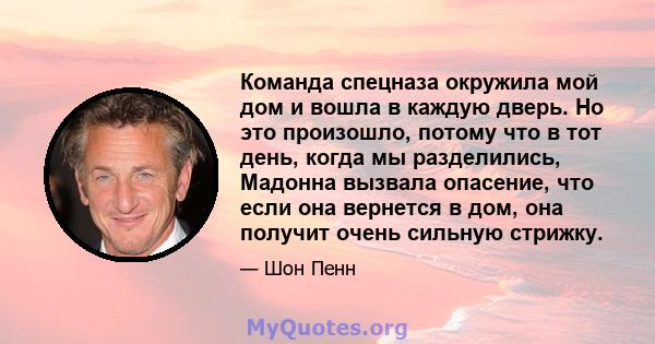 Команда спецназа окружила мой дом и вошла в каждую дверь. Но это произошло, потому что в тот день, когда мы разделились, Мадонна вызвала опасение, что если она вернется в дом, она получит очень сильную стрижку.