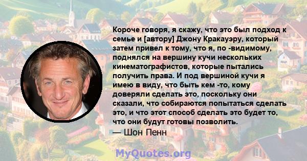 Короче говоря, я скажу, что это был подход к семье и [автору] Джону Кракауэру, который затем привел к тому, что я, по -видимому, поднялся на вершину кучи нескольких кинематографистов, которые пытались получить права. И