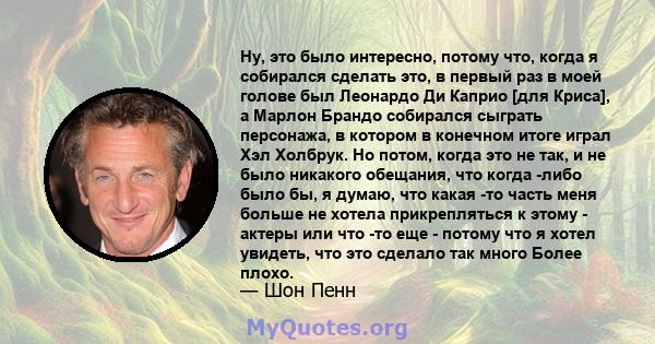 Ну, это было интересно, потому что, когда я собирался сделать это, в первый раз в моей голове был Леонардо Ди Каприо [для Криса], а Марлон Брандо собирался сыграть персонажа, в котором в конечном итоге играл Хэл