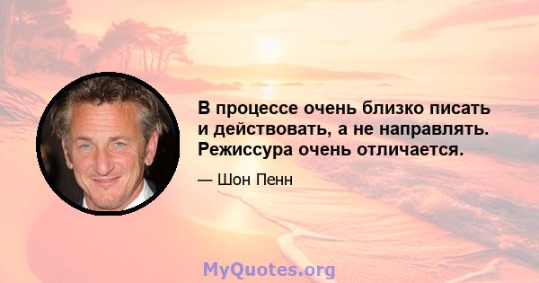 В процессе очень близко писать и действовать, а не направлять. Режиссура очень отличается.