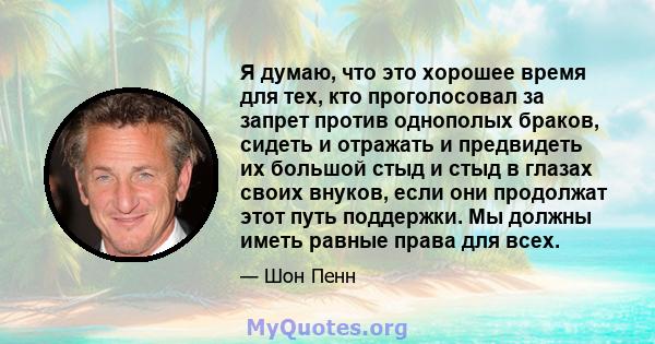 Я думаю, что это хорошее время для тех, кто проголосовал за запрет против однополых браков, сидеть и отражать и предвидеть их большой стыд и стыд в глазах своих внуков, если они продолжат этот путь поддержки. Мы должны