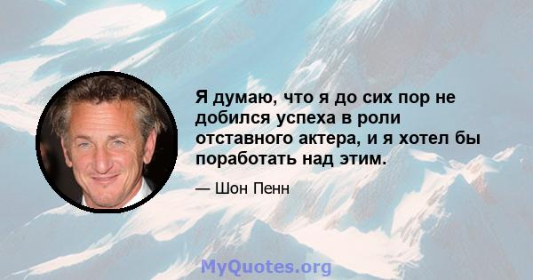 Я думаю, что я до сих пор не добился успеха в роли отставного актера, и я хотел бы поработать над этим.