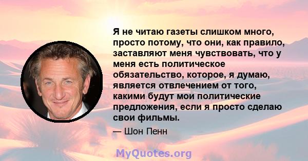 Я не читаю газеты слишком много, просто потому, что они, как правило, заставляют меня чувствовать, что у меня есть политическое обязательство, которое, я думаю, является отвлечением от того, какими будут мои