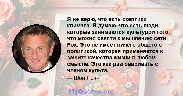 Я не верю, что есть скептики климата. Я думаю, что есть люди, которые занимаются культурой того, что можно свести к мышлению сети Fox. Это не имеет ничего общего с политикой, которая применяется к защите качества жизни