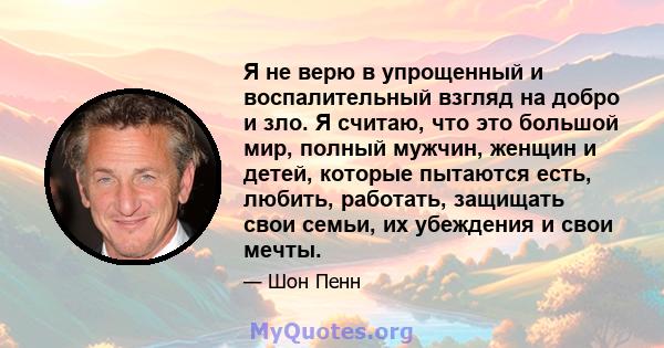 Я не верю в упрощенный и воспалительный взгляд на добро и зло. Я считаю, что это большой мир, полный мужчин, женщин и детей, которые пытаются есть, любить, работать, защищать свои семьи, их убеждения и свои мечты.