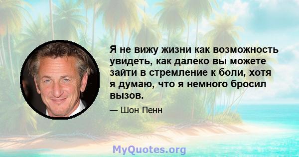 Я не вижу жизни как возможность увидеть, как далеко вы можете зайти в стремление к боли, хотя я думаю, что я немного бросил вызов.