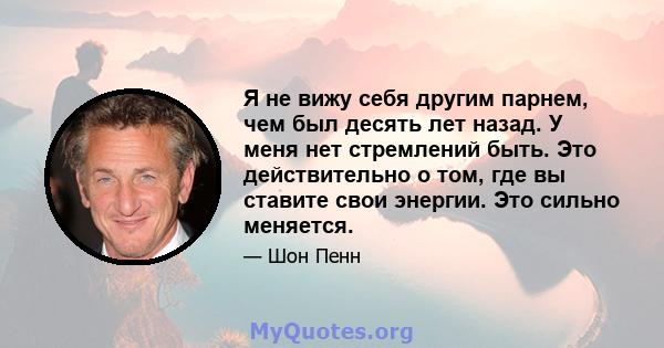 Я не вижу себя другим парнем, чем был десять лет назад. У меня нет стремлений быть. Это действительно о том, где вы ставите свои энергии. Это сильно меняется.