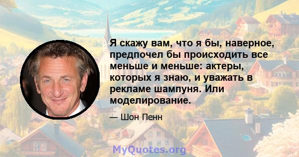 Я скажу вам, что я бы, наверное, предпочел бы происходить все меньше и меньше: актеры, которых я знаю, и уважать в рекламе шампуня. Или моделирование.