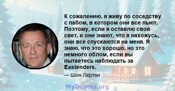 К сожалению, я живу по соседству с пабом, в котором они все пьют. Поэтому, если я оставлю свой свет, и они знают, что я нахожусь, они все спускаются на меня. Я знаю, что это хорошо, но это немного облом, если вы