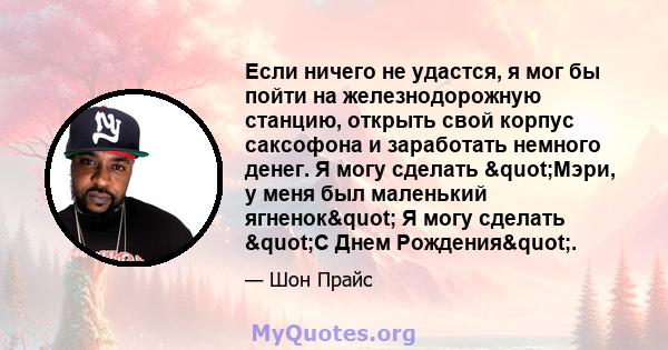 Если ничего не удастся, я мог бы пойти на железнодорожную станцию, открыть свой корпус саксофона и заработать немного денег. Я могу сделать "Мэри, у меня был маленький ягненок" Я могу сделать "С Днем