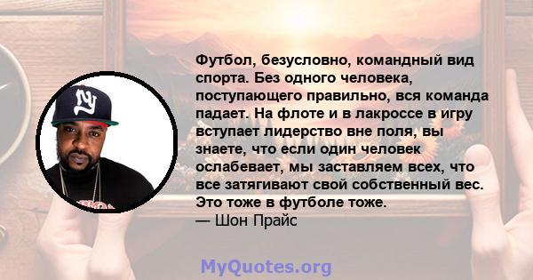 Футбол, безусловно, командный вид спорта. Без одного человека, поступающего правильно, вся команда падает. На флоте и в лакроссе в игру вступает лидерство вне поля, вы знаете, что если один человек ослабевает, мы