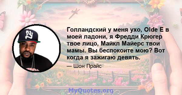 Голландский у меня ухо, Olde E в моей ладони, я Фредди Крюгер твое лицо, Майкл Майерс твои мамы. Вы беспокоите мою? Вот когда я зажигаю девять.