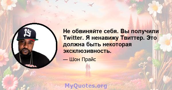 Не обвиняйте себя. Вы получили Twitter. Я ненавижу Твиттер. Это должна быть некоторая эксклюзивность.