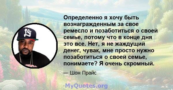 Определенно я хочу быть вознагражденным за свое ремесло и позаботиться о своей семье, потому что в конце дня это все. Нет, я не жаждущий денег, чувак, мне просто нужно позаботиться о своей семье, понимаете? Я очень