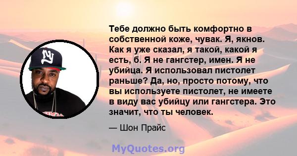 Тебе должно быть комфортно в собственной коже, чувак. Я, якнов. Как я уже сказал, я такой, какой я есть, б. Я не гангстер, имен. Я не убийца. Я использовал пистолет раньше? Да, но, просто потому, что вы используете