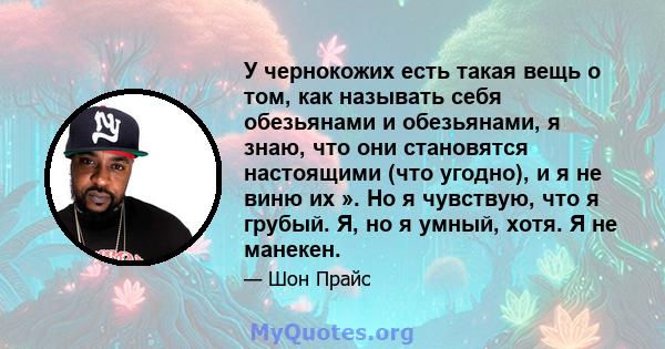 У чернокожих есть такая вещь о том, как называть себя обезьянами и обезьянами, я знаю, что они становятся настоящими (что угодно), и я не виню их ». Но я чувствую, что я грубый. Я, но я умный, хотя. Я не манекен.