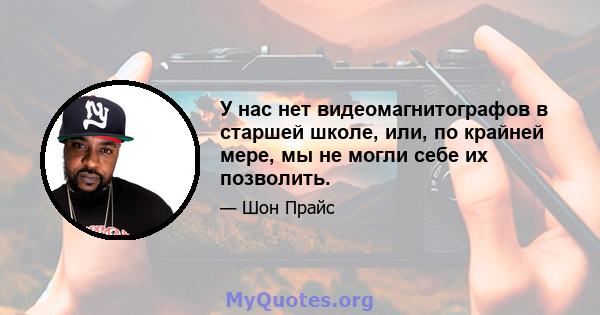 У нас нет видеомагнитографов в старшей школе, или, по крайней мере, мы не могли себе их позволить.