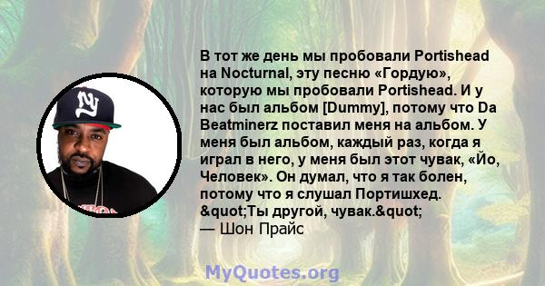 В тот же день мы пробовали Portishead на Nocturnal, эту песню «Гордую», которую мы пробовали Portishead. И у нас был альбом [Dummy], потому что Da Beatminerz поставил меня на альбом. У меня был альбом, каждый раз, когда 