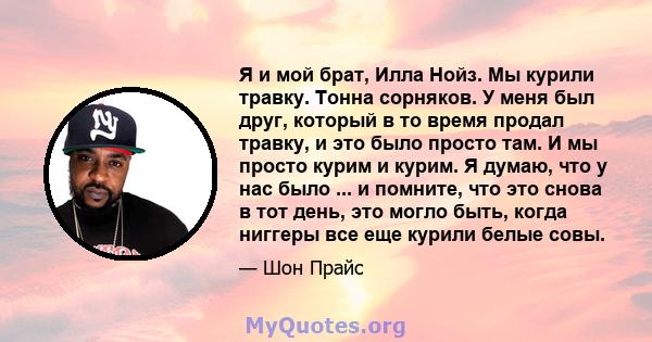 Я и мой брат, Илла Нойз. Мы курили травку. Тонна сорняков. У меня был друг, который в то время продал травку, и это было просто там. И мы просто курим и курим. Я думаю, что у нас было ... и помните, что это снова в тот