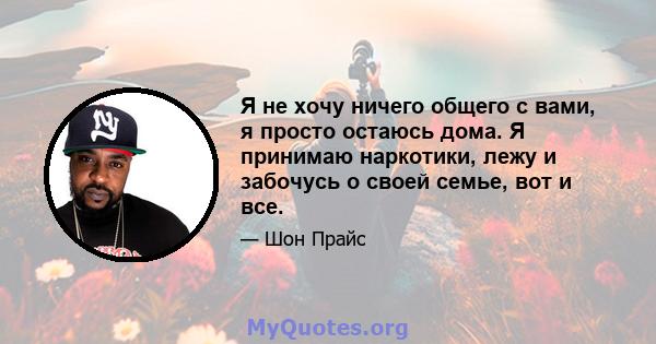 Я не хочу ничего общего с вами, я просто остаюсь дома. Я принимаю наркотики, лежу и забочусь о своей семье, вот и все.