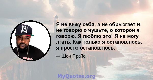 Я не вижу себя, а не обрызгает и не говорю о чушьте, о которой я говорю. Я люблю это! Я не могу лгать. Как только я остановлюсь, я просто остановлюсь.