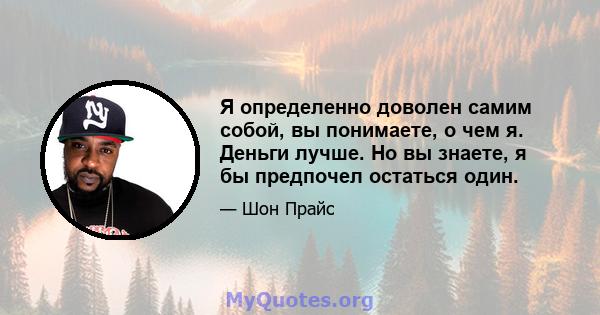 Я определенно доволен самим собой, вы понимаете, о чем я. Деньги лучше. Но вы знаете, я бы предпочел остаться один.