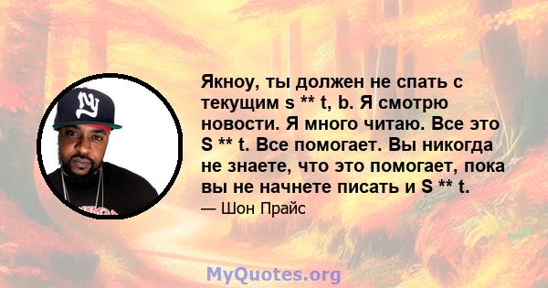 Якноу, ты должен не спать с текущим s ** t, b. Я смотрю новости. Я много читаю. Все это S ** t. Все помогает. Вы никогда не знаете, что это помогает, пока вы не начнете писать и S ** t.