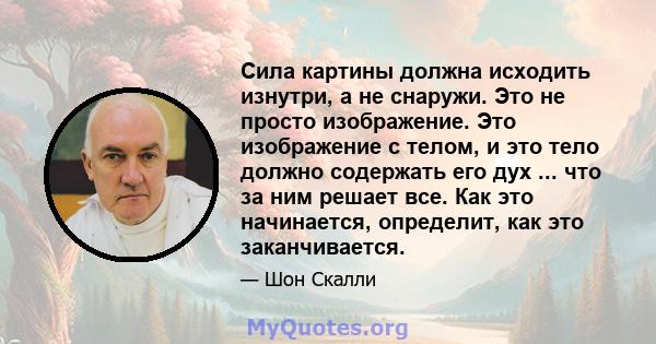 Сила картины должна исходить изнутри, а не снаружи. Это не просто изображение. Это изображение с телом, и это тело должно содержать его дух ... что за ним решает все. Как это начинается, определит, как это заканчивается.