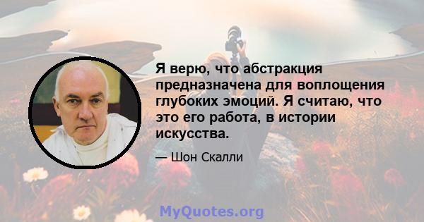 Я верю, что абстракция предназначена для воплощения глубоких эмоций. Я считаю, что это его работа, в истории искусства.