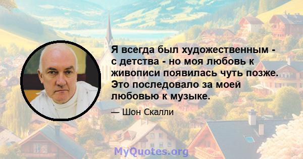 Я всегда был художественным - с детства - но моя любовь к живописи появилась чуть позже. Это последовало за моей любовью к музыке.