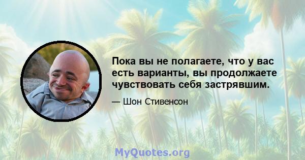 Пока вы не полагаете, что у вас есть варианты, вы продолжаете чувствовать себя застрявшим.