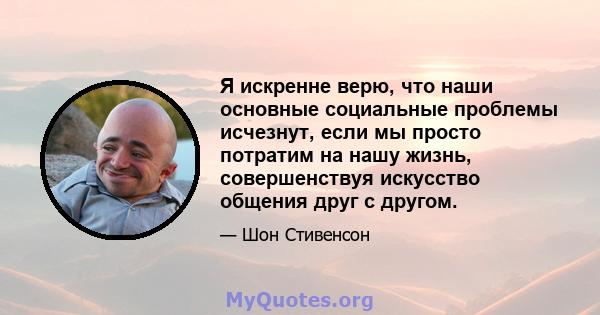 Я искренне верю, что наши основные социальные проблемы исчезнут, если мы просто потратим на нашу жизнь, совершенствуя искусство общения друг с другом.