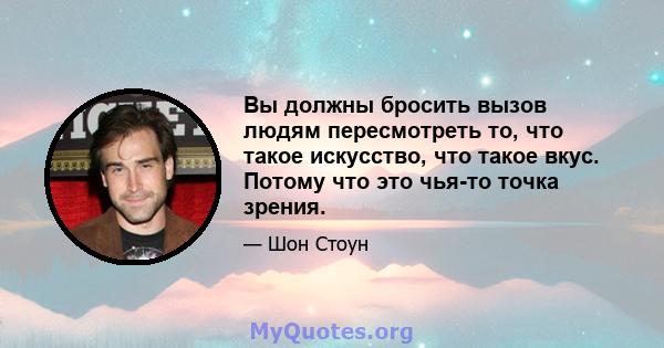 Вы должны бросить вызов людям пересмотреть то, что такое искусство, что такое вкус. Потому что это чья-то точка зрения.