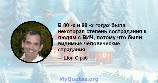 В 80 -х и 90 -х годах была некоторая степень сострадания к людям с ВИЧ, потому что были видимые человеческие страдания.