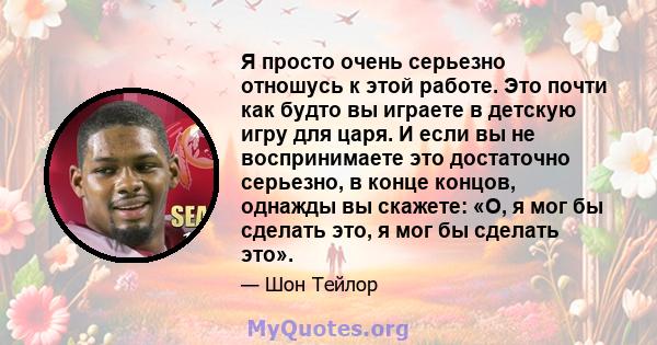 Я просто очень серьезно отношусь к этой работе. Это почти как будто вы играете в детскую игру для царя. И если вы не воспринимаете это достаточно серьезно, в конце концов, однажды вы скажете: «О, я мог бы сделать это, я 