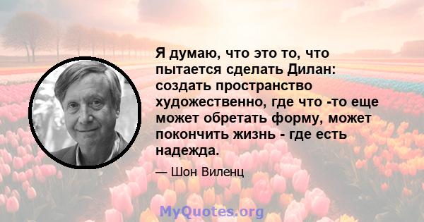 Я думаю, что это то, что пытается сделать Дилан: создать пространство художественно, где что -то еще может обретать форму, может покончить жизнь - где есть надежда.