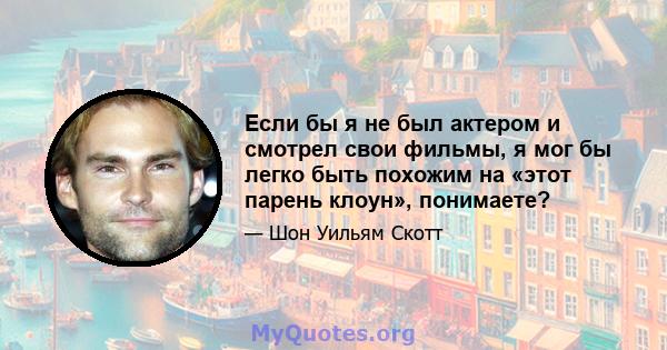 Если бы я не был актером и смотрел свои фильмы, я мог бы легко быть похожим на «этот парень клоун», понимаете?