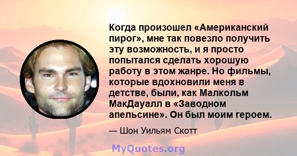 Когда произошел «Американский пирог», мне так повезло получить эту возможность, и я просто попытался сделать хорошую работу в этом жанре. Но фильмы, которые вдохновили меня в детстве, были, как Малкольм МакДауалл в