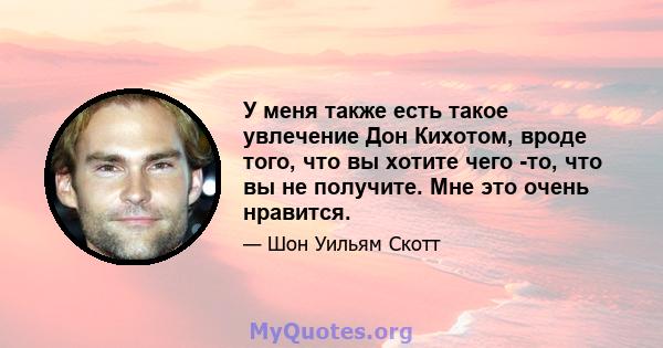 У меня также есть такое увлечение Дон Кихотом, вроде того, что вы хотите чего -то, что вы не получите. Мне это очень нравится.