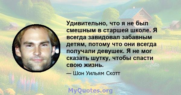 Удивительно, что я не был смешным в старшей школе. Я всегда завидовал забавным детям, потому что они всегда получали девушек. Я не мог сказать шутку, чтобы спасти свою жизнь.