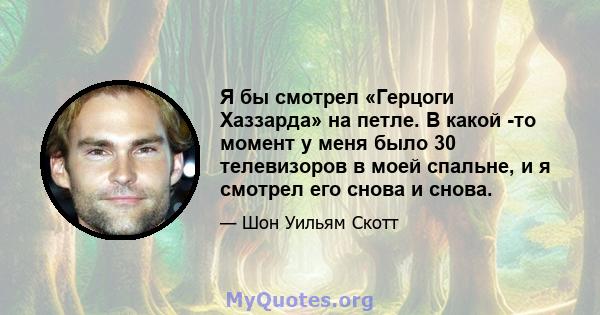 Я бы смотрел «Герцоги Хаззарда» на петле. В какой -то момент у меня было 30 телевизоров в моей спальне, и я смотрел его снова и снова.