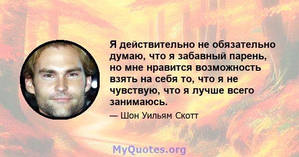 Я действительно не обязательно думаю, что я забавный парень, но мне нравится возможность взять на себя то, что я не чувствую, что я лучше всего занимаюсь.