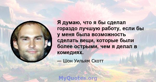 Я думаю, что я бы сделал гораздо лучшую работу, если бы у меня была возможность сделать вещи, которые были более острыми, чем я делал в комедиях.