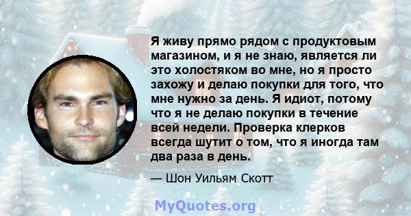 Я живу прямо рядом с продуктовым магазином, и я не знаю, является ли это холостяком во мне, но я просто захожу и делаю покупки для того, что мне нужно за день. Я идиот, потому что я не делаю покупки в течение всей