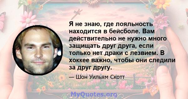 Я не знаю, где лояльность находится в бейсболе. Вам действительно не нужно много защищать друг друга, если только нет драки с лезвием. В хоккее важно, чтобы они следили за друг другу.