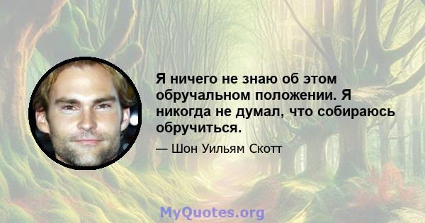 Я ничего не знаю об этом обручальном положении. Я никогда не думал, что собираюсь обручиться.